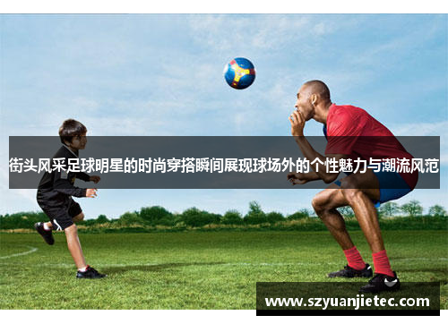 街头风采足球明星的时尚穿搭瞬间展现球场外的个性魅力与潮流风范