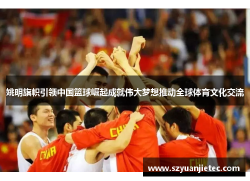 姚明旗帜引领中国篮球崛起成就伟大梦想推动全球体育文化交流