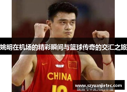姚明在机场的精彩瞬间与篮球传奇的交汇之旅