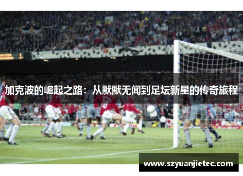 加克波的崛起之路：从默默无闻到足坛新星的传奇旅程