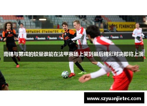 南锡与第戎的较量谁能在法甲赛场上笑到最后精彩对决即将上演